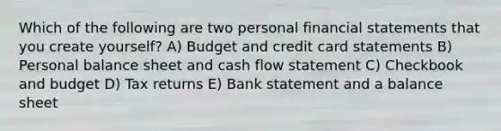 Which of the following are two personal financial statements that you create yourself? A) Budget and credit card statements B) Personal balance sheet and cash flow statement C) Checkbook and budget D) Tax returns E) Bank statement and a balance sheet