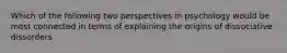 Which of the following two perspectives in psychology would be most connected in terms of explaining the origins of dissociative dissorders