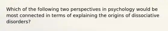 Which of the following two perspectives in psychology would be most connected in terms of explaining the origins of dissociative disorders?