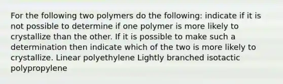 For the following two polymers do the following: indicate if it is not possible to determine if one polymer is more likely to crystallize than the other. If it is possible to make such a determination then indicate which of the two is more likely to crystallize. Linear polyethylene Lightly branched isotactic polypropylene