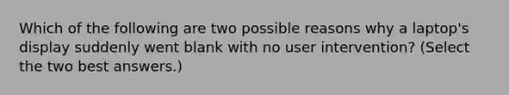 Which of the following are two possible reasons why a laptop's display suddenly went blank with no user intervention? (Select the two best answers.)