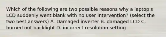 Which of the following are two possible reasons why a laptop's LCD suddenly went blank with no user intervention? (select the two best answers) A. Damaged inverter B. damaged LCD C. burned out backlight D. incorrect resolution setting