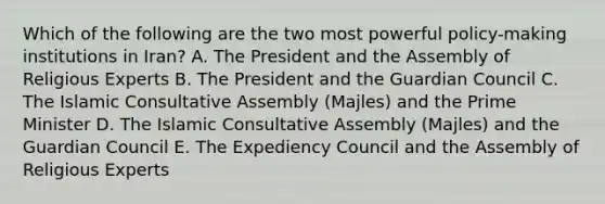 Which of the following are the two most powerful policy-making institutions in Iran? A. The President and the Assembly of Religious Experts B. The President and the Guardian Council C. The Islamic Consultative Assembly (Majles) and the Prime Minister D. The Islamic Consultative Assembly (Majles) and the Guardian Council E. The Expediency Council and the Assembly of Religious Experts