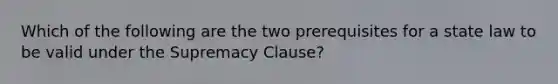 Which of the following are the two prerequisites for a state law to be valid under the Supremacy Clause?