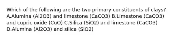 Which of the following are the two primary constituents of clays?A.Alumina (Al2O3) and limestone (CaCO3) B.Limestone (CaCO3) and cupric oxide (CuO) C.Silica (SiO2) and limestone (CaCO3) D.Alumina (Al2O3) and silica (SiO2)