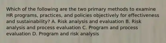 Which of the following are the two primary methods to examine HR programs, practices, and policies objectively for effectiveness and sustainability? A. Risk analysis and evaluation B. Risk analysis and process evaluation C. Program and process evaluation D. Program and risk analysis