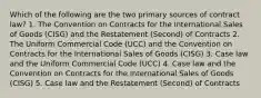 Which of the following are the two primary sources of contract law? 1. The Convention on Contracts for the International Sales of Goods (CISG) and the Restatement (Second) of Contracts 2. The Uniform Commercial Code (UCC) and the Convention on Contracts for the International Sales of Goods (CISG) 3. Case law and the Uniform Commercial Code (UCC) 4. Case law and the Convention on Contracts for the International Sales of Goods (CISG) 5. Case law and the Restatement (Second) of Contracts