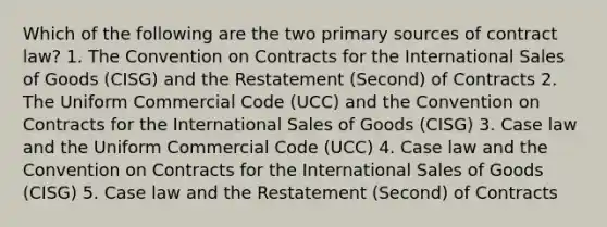 Which of the following are the two primary sources of contract law? 1. The Convention on Contracts for the International Sales of Goods (CISG) and the Restatement (Second) of Contracts 2. The Uniform Commercial Code (UCC) and the Convention on Contracts for the International Sales of Goods (CISG) 3. Case law and the Uniform Commercial Code (UCC) 4. Case law and the Convention on Contracts for the International Sales of Goods (CISG) 5. Case law and the Restatement (Second) of Contracts