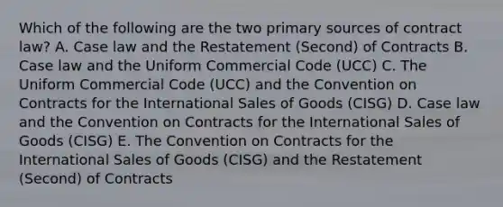 Which of the following are the two primary sources of contract law? A. Case law and the Restatement (Second) of Contracts B. Case law and the Uniform Commercial Code (UCC) C. The Uniform Commercial Code (UCC) and the Convention on Contracts for the International Sales of Goods (CISG) D. Case law and the Convention on Contracts for the International Sales of Goods (CISG) E. The Convention on Contracts for the International Sales of Goods (CISG) and the Restatement (Second) of Contracts