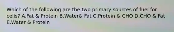 Which of the following are the two primary sources of fuel for cells? A.Fat & Protein B.Water& Fat C.Protein & CHO D.CHO & Fat E.Water & Protein