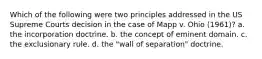 Which of the following were two principles addressed in the US Supreme Courts decision in the case of Mapp v. Ohio (1961)? a. the incorporation doctrine. b. the concept of eminent domain. c. the exclusionary rule. d. the "wall of separation" doctrine.