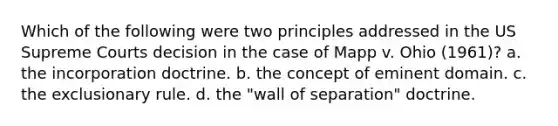 Which of the following were two principles addressed in the US Supreme Courts decision in the case of Mapp v. Ohio (1961)? a. the incorporation doctrine. b. the concept of eminent domain. c. the exclusionary rule. d. the "wall of separation" doctrine.