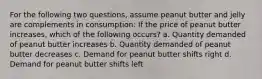 For the following two questions, assume peanut butter and jelly are complements in consumption: If the price of peanut butter increases, which of the following occurs? a. Quantity demanded of peanut butter increases b. Quantity demanded of peanut butter decreases c. Demand for peanut butter shifts right d. Demand for peanut butter shifts left