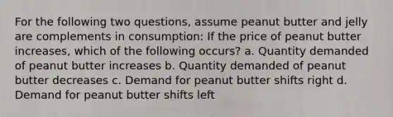 For the following two questions, assume peanut butter and jelly are complements in consumption: If the price of peanut butter increases, which of the following occurs? a. Quantity demanded of peanut butter increases b. Quantity demanded of peanut butter decreases c. Demand for peanut butter shifts right d. Demand for peanut butter shifts left