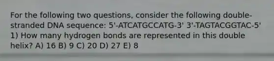 For the following two questions, consider the following double-stranded DNA sequence: 5'-ATCATGCCATG-3' 3'-TAGTACGGTAC-5' 1) How many hydrogen bonds are represented in this double helix? A) 16 B) 9 C) 20 D) 27 E) 8