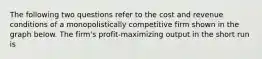 The following two questions refer to the cost and revenue conditions of a monopolistically competitive firm shown in the graph below. The firm's profit-maximizing output in the short run is