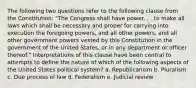 The following two questions refer to the following clause from the Constitution: "The Congress shall have power. . . to make all laws which shall be necessary and proper for carrying into execution the foregoing powers, and all other powers, and all other government powers vested by this Constitution in the government of the United States, or in any department or officer thereof." Interpretations of this clause have been central to attempts to define the nature of which of the following aspects of the United States political system? a. Republicanism b. Pluralism c. Due process of law d. Federalism e. Judicial review