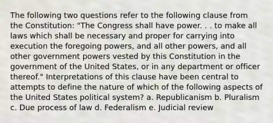 The following two questions refer to the following clause from the Constitution: "The Congress shall have power. . . to make all laws which shall be necessary and proper for carrying into execution the foregoing powers, and all other powers, and all other government powers vested by this Constitution in the government of the United States, or in any department or officer thereof." Interpretations of this clause have been central to attempts to define the nature of which of the following aspects of the United States political system? a. Republicanism b. Pluralism c. Due process of law d. Federalism e. Judicial review