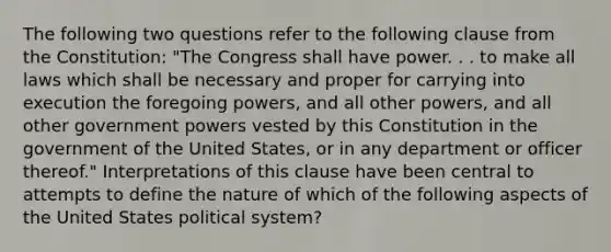 The following two questions refer to the following clause from the Constitution: "The Congress shall have power. . . to make all laws which shall be necessary and proper for carrying into execution the foregoing powers, and all other powers, and all other government powers vested by this Constitution in the government of the United States, or in any department or officer thereof." Interpretations of this clause have been central to attempts to define the nature of which of the following aspects of the United States political system?