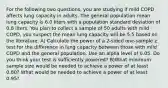 For the following two questions, you are studying if mild COPD affects lung capacity in adults. The general population mean lung capacity is 6.0 liters with a population standard deviation of 0.8 liters. You plan to collect a sample of 50 adults with mild COPD, you suspect the mean lung capacity will be 5.5 based on the literature. A) Calculate the power of a 2-sided one-sample z test for the difference in lung capacity between those with mild COPD and the general population. Use an alpha level of 0.05. Do you think your test is sufficiently powered? B)What minimum sample size would be needed to achieve a power of at least 0.80? What would be needed to achieve a power of at least 0.95?