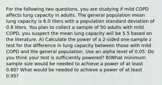 For the following two questions, you are studying if mild COPD affects lung capacity in adults. The general population mean lung capacity is 6.0 liters with a population <a href='https://www.questionai.com/knowledge/kqGUr1Cldy-standard-deviation' class='anchor-knowledge'>standard deviation</a> of 0.8 liters. You plan to collect a sample of 50 adults with mild COPD, you suspect the mean lung capacity will be 5.5 based on the literature. A) Calculate the power of a 2-sided one-sample z test for the difference in lung capacity between those with mild COPD and the general population. Use an alpha level of 0.05. Do you think your test is sufficiently powered? B)What minimum sample size would be needed to achieve a power of at least 0.80? What would be needed to achieve a power of at least 0.95?