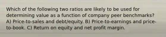 Which of the following two ratios are likely to be used for determining value as a function of company peer benchmarks? A) Price-to-sales and debt/equity. B) Price-to-earnings and price-to-book. C) Return on equity and net profit margin.