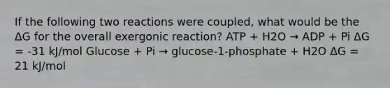 If the following two reactions were coupled, what would be the ΔG for the overall exergonic reaction? ATP + H2O → ADP + Pi ΔG = -31 kJ/mol Glucose + Pi → glucose-1-phosphate + H2O ΔG = 21 kJ/mol