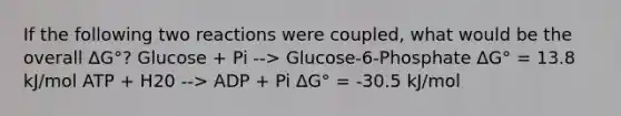 If the following two reactions were coupled, what would be the overall ΔG°? Glucose + Pi --> Glucose-6-Phosphate ΔG° = 13.8 kJ/mol ATP + H20 --> ADP + Pi ΔG° = -30.5 kJ/mol