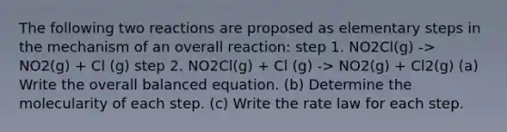 The following two reactions are proposed as elementary steps in the mechanism of an overall reaction: step 1. NO2Cl(g) -> NO2(g) + Cl (g) step 2. NO2Cl(g) + Cl (g) -> NO2(g) + Cl2(g) (a) Write the overall balanced equation. (b) Determine the molecularity of each step. (c) Write the rate law for each step.