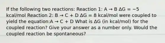 If the following two reactions: Reaction 1: A → B ΔG = −5 kcal/mol Reaction 2: B → C + D ΔG = 8 kcal/mol were coupled to yield the equation:A → C + D What is ΔG (in kcal/mol) for the coupled reaction? Give your answer as a number only. Would the coupled reaction be spontaneous?