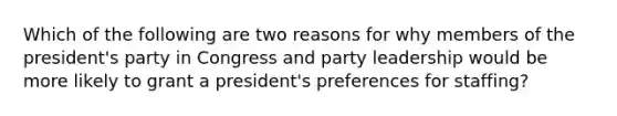 Which of the following are two reasons for why members of the president's party in Congress and party leadership would be more likely to grant a president's preferences for staffing?