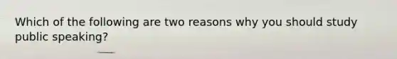 Which of the following are two reasons why you should study public speaking?