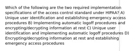 Which of the following are the two required implementation specifications of the access control standard under HIPAA? A) Unique user identification and establishing emergency access procedures B) Implementing automatic logoff procedures and encrypting/decrypting information at rest C) Unique user identification and implementing automatic logoff procedures D) Encrypting/decrypting information at rest and establishing emergency access procedures