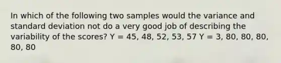 In which of the following two samples would the variance and standard deviation not do a very good job of describing the variability of the scores? Y = 45, 48, 52, 53, 57 Y = 3, 80, 80, 80, 80, 80