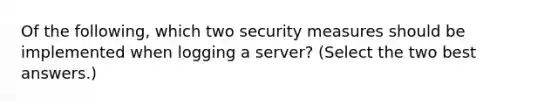 Of the following, which two security measures should be implemented when logging a server? (Select the two best answers.)