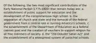 Of the following, the two most significant contributions of the Early National Period (1775-1820) that remain today are: a. establishment of public support for education and the development of the comprehensive high school. b. the separation of church and state and the removal of the federal government from a central role in running America's schools. c. the establishment of the Department of Education as a federal cabinet post and the creation of vouchers to support religion for all free members of society. d. the "Old Deluder Satan Act" and the establishment of a widespread system of parochial schools.