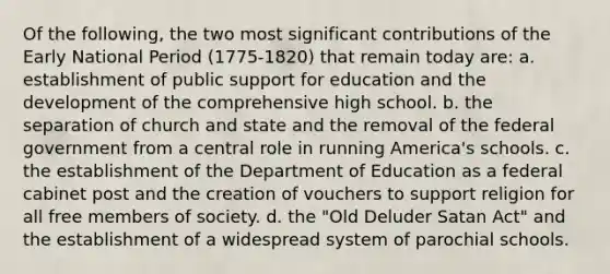 Of the following, the two most significant contributions of the Early National Period (1775-1820) that remain today are: a. establishment of public support for education and the development of the comprehensive high school. b. the separation of church and state and the removal of the federal government from a central role in running America's schools. c. the establishment of the Department of Education as a federal cabinet post and the creation of vouchers to support religion for all free members of society. d. the "Old Deluder Satan Act" and the establishment of a widespread system of parochial schools.