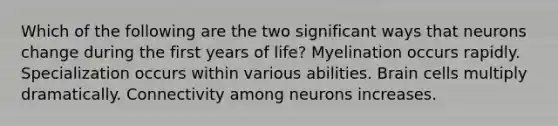 Which of the following are the two significant ways that neurons change during the first years of life? Myelination occurs rapidly. Specialization occurs within various abilities. Brain cells multiply dramatically. Connectivity among neurons increases.