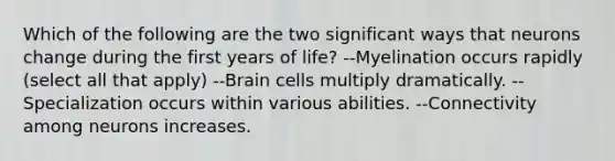 Which of the following are the two significant ways that neurons change during the first years of life? --Myelination occurs rapidly (select all that apply) --Brain cells multiply dramatically. --Specialization occurs within various abilities. --Connectivity among neurons increases.