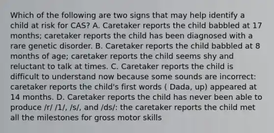 Which of the following are two signs that may help identify a child at risk for CAS? A. Caretaker reports the child babbled at 17 months; caretaker reports the child has been diagnosed with a rare genetic disorder. B. Caretaker reports the child babbled at 8 months of age; caretaker reports the child seems shy and reluctant to talk at times. C. Caretaker reports the child is difficult to understand now because some sounds are incorrect: caretaker reports the child's first words ( Dada, up) appeared at 14 months. D. Caretaker reports the child has never been able to produce /r/ /1/, /s/, and /ds/: the caretaker reports the child met all the milestones for gross motor skills