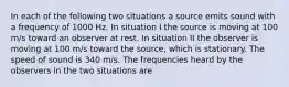 In each of the following two situations a source emits sound with a frequency of 1000 Hz. In situation I the source is moving at 100 m/s toward an observer at rest. In situation II the observer is moving at 100 m/s toward the source, which is stationary. The speed of sound is 340 m/s. The frequencies heard by the observers in the two situations are