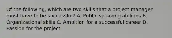 Of the following, which are two skills that a project manager must have to be successful? A. Public speaking abilities B. Organizational skills C. Ambition for a successful career D. Passion for the project