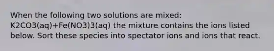 When the following two solutions are mixed: K2CO3(aq)+Fe(NO3)3(aq) the mixture contains the ions listed below. Sort these species into spectator ions and ions that react.