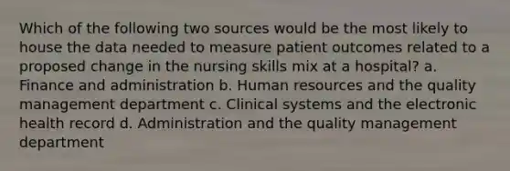 Which of the following two sources would be the most likely to house the data needed to measure patient outcomes related to a proposed change in the nursing skills mix at a hospital? a. Finance and administration b. Human resources and the quality management department c. Clinical systems and the electronic health record d. Administration and the quality management department