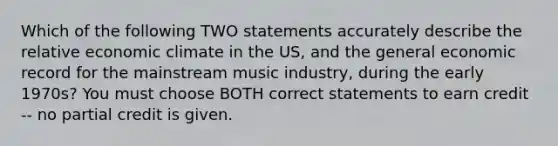 Which of the following TWO statements accurately describe the relative economic climate in the US, and the general economic record for the mainstream music industry, during the early 1970s? You must choose BOTH correct statements to earn credit -- no partial credit is given.