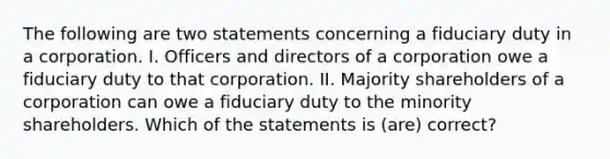 The following are two statements concerning a fiduciary duty in a corporation. I. Officers and directors of a corporation owe a fiduciary duty to that corporation. II. Majority shareholders of a corporation can owe a fiduciary duty to the minority shareholders. Which of the statements is (are) correct?