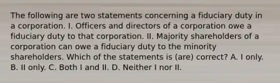 The following are two statements concerning a fiduciary duty in a corporation. I. Officers and directors of a corporation owe a fiduciary duty to that corporation. II. Majority shareholders of a corporation can owe a fiduciary duty to the minority shareholders. Which of the statements is (are) correct? A. I only. B. II only. C. Both I and II. D. Neither I nor II.