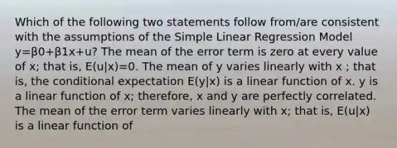 Which of the following two statements follow from/are consistent with the assumptions of the <a href='https://www.questionai.com/knowledge/kuO8H0fiMa-simple-linear-regression' class='anchor-knowledge'>simple linear regression</a> Model y=β0+β1x+u? The mean of the error term is zero at every value of x; that is, E(u|x)=0. The mean of y varies linearly with x ; that is, <a href='https://www.questionai.com/knowledge/kkQpDimdJH-the-conditional' class='anchor-knowledge'>the conditional</a> expectation E(y|x) is a linear function of x. y is a linear function of x; therefore, x and y are perfectly correlated. The mean of the error term varies linearly with x; that is, E(u|x) is a linear function of