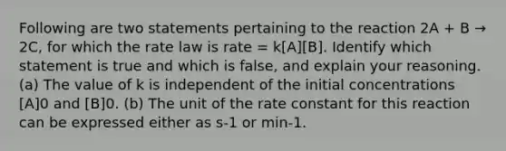 Following are two statements pertaining to the reaction 2A + B → 2C, for which the rate law is rate = k[A][B]. Identify which statement is true and which is false, and explain your reasoning. (a) The value of k is independent of the initial concentrations [A]0 and [B]0. (b) The unit of the rate constant for this reaction can be expressed either as s-1 or min-1.