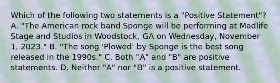 Which of the following two statements is a "Positive Statement"? A. "The American rock band Sponge will be performing at Madlife Stage and Studios in Woodstock, GA on Wednesday, November 1, 2023." B. "The song 'Plowed' by Sponge is the best song released in the 1990s." C. Both "A" and "B" are positive statements. D. Neither "A" nor "B" is a positive statement.